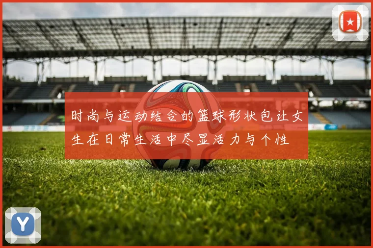 时尚与运动结合的篮球形状包让女生在日常生活中尽显活力与个性