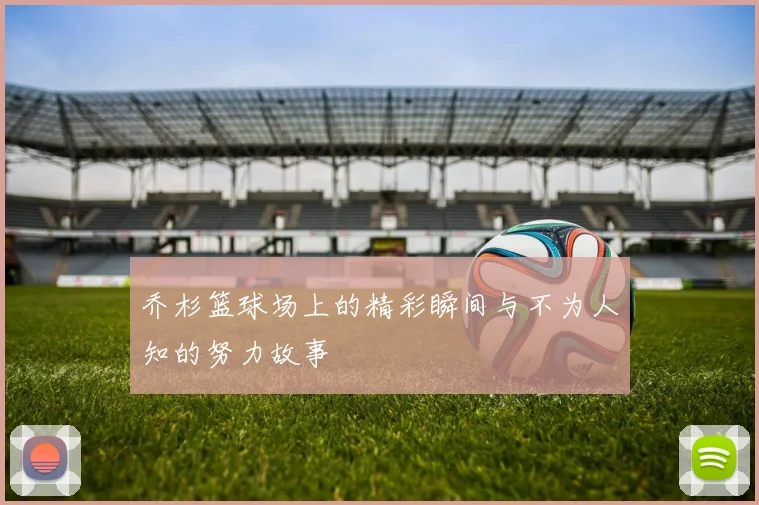 乔杉篮球场上的精彩瞬间与不为人知的努力故事