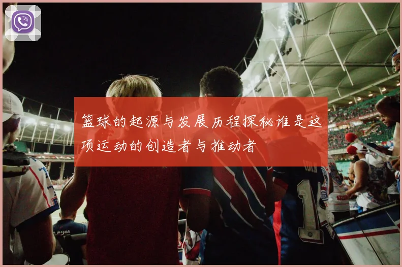 篮球的起源与发展历程探秘谁是这项运动的创造者与推动者