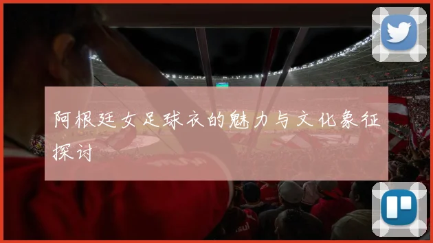 阿根廷女足球衣的魅力与文化象征探讨