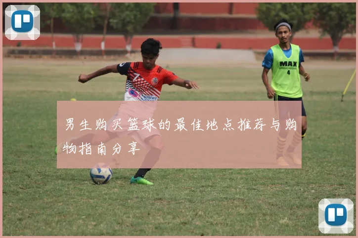 男生购买篮球的最佳地点推荐与购物指南分享