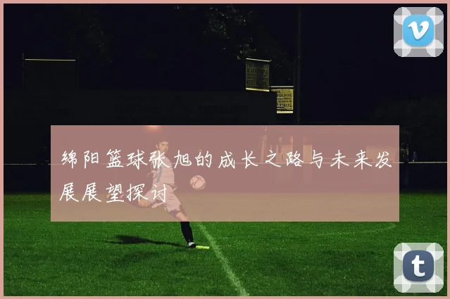 绵阳篮球张旭的成长之路与未来发展展望探讨