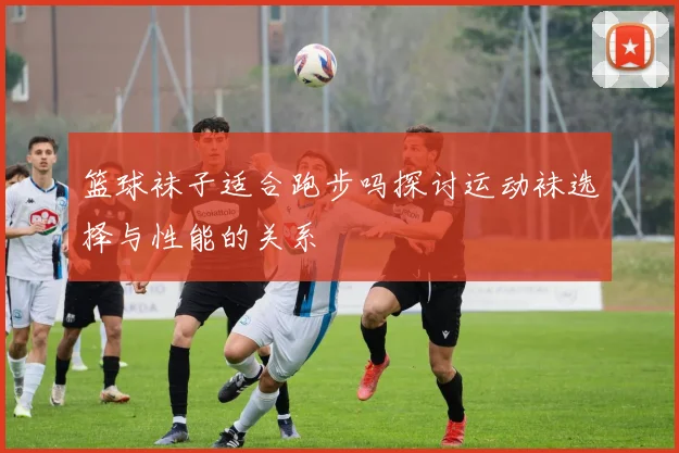 篮球袜子适合跑步吗探讨运动袜选择与性能的关系