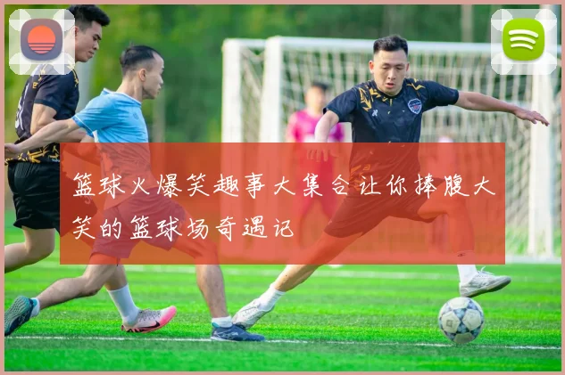 篮球火爆笑趣事大集合让你捧腹大笑的篮球场奇遇记