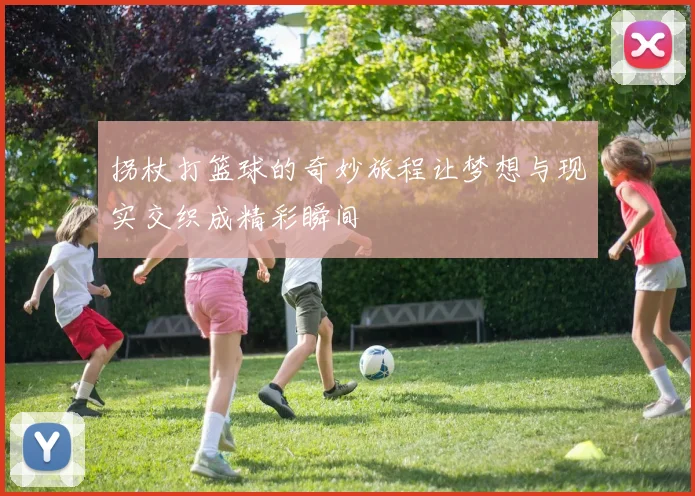 拐杖打篮球的奇妙旅程让梦想与现实交织成精彩瞬间